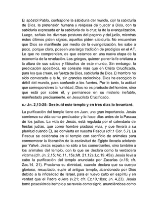 El apóstol Pablo, contrapone la sabiduría del mundo, con la sabiduría
de Dios, la pretensión humana y religiosa de buscar a Dios, con la
sabiduría expresada en la sabiduría de la cruz, la de la evangelización.
Luego, señala las diversas posturas del pagano y del judío, mientras
éstos últimos piden signos, aquellos piden sabiduría. No encuentran
que Dios se manifieste por medio de la evangelización, les sabe a
poco, porque claro, poseen una larga tradición de prodigios en el AT.
Lo que no comprenden, es que estamos en una nueva etapa de la
economía de la revelación. Los griegos, quieren poner la fe cristiana a
la altura de sus sabios y filósofos de este mundo. Sin embargo, la
predicación apostólica, no consiste más que en Cristo Crucificado,
para los que creen, es fuerza de Dios, sabiduría de Dios.El hombre ha
sido convocado a la fe, sin grandes raciocinios. Dios ha escogido lo
débil del mundo, para confundir a los fuertes. Por lo tanto, la actitud
que correspondees la humildad, Dios no es producto del hombre, sino
que está por sobre él, y permanece en su misterio inefable,
manifestado precisamente, en Jesucristo Crucificado.
c.- Jn. 2,13-25: Destruid este templo y en tres días lo levantaré.
La purificación del templo tiene en Juan, una gran importancia. Jesús
comienza su vida como predicador y lo hace días antes de la Pascua
de los judíos. La vida de Jesús, está regulada por el calendario de
fiestas judías, que como hombre piadoso vivía, y que llevará a su
plenitud cuando ÉL se convierta en nuestra Pascua (cfr.1 Cor. 5,7). La
Pascua se celebraba en el templo con sacrificio de animales para
conmemorar la liberación de la esclavitud de Egipto llevada adelante
por Yahvé. Jesús expulsa no sólo a los comerciantes, sino también a
los animales del templo, con lo que se declara como la verdadera
víctima (cfr. Jn. 2,15; Mc.11, 15s;Mt. 21,12s;Lc.19, 45s). Jesús llevaa
cabo la purificación del templo anunciada por Zacarías (v.16; cfr.
Zac.14, 21). Proclama su divinidad, cuando declara que su cuerpo
glorioso, resucitado, suple al antiguo templo, abandonado por Dios
debido a la infidelidad de Israel, para el nuevo culto en espíritu y en
verdad que el Padre quiere (v.21; cfr. Ez.10,18ss; Jn. 4,23). Jesús
tomo posesióndel templo y se revela como signo,anunciándose como
 