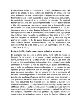 En la primera lectura encontramos la curación de Naamán, obra del
profeta de Eliseo. Si bien, su tarea se desarrolla en Israel, esta vez
sana a Naamán, un sirio, un extranjero. Luego de varias mediaciones,
finalmente llega a Israel, buscando la salud en las aguas del Jordán.
Lo central del relato está en la confesión de Naamán: “Se volvió al
hombre de Dios, él y todo su acompañamiento,llegó,se detuvo ante él
y dijo: «Ahora conozco bien que no hay en toda la tierra otro Dios que
el de Israel. Así pues, recibe un presente de tu siervo.» (v. 15). Es
interesante como el autor destaca la figura del profeta Eliseo, como
único profetaen Israel: “Cuando Eliseo, el hombre de Dios, oyó que el
rey de Israel había rasgado sus vestidos, envió a decir al rey: «¿Por
qué has rasgado tus vestidos? Que venga a mí y sabrá que hay un
profeta en Israel.» (v. 8). Se quiere destacar que la curación, como
otros milagros, las resurrecciones hechas por Elías, responden a una
acción salvífica del Dios Israel y no de un ritual mágico (cfr. 1Re.17,
17-24; 2Re. 4,18-37).
b.- Lc. 4, 24-30: Jesús es enviado a todos los hombres.
El evangelio nos presenta la última parte, de la visita de Jesús en
Nazaret. Se ha revelado a los suyos, como el Mesías de un mundo
nuevo, como lo anunció el profeta (vv.18-19; cfr. 61,1-2), es decir, una
liberación de los oprimidos y de los pobres. Sus paisanos pasan de la
admiración al rechazo. El Hijo del carpintero, no puede ser el Mesías,
por lo tanto, es rechazado. Aparecen las dudas en el corazón de sus
oyentes, porque consideran que el mensaje es demasiado grande
para tan poco mensajero. Hay un crescendo, de la admiración al
rechazo, de la indignación a la hostilidad. Jesús siente ese rechazo y
por ello, cita que los profetas, no son bien recibidos en su tierra (v.24).
Sus paisanos hacen una comparación entre Cafanaún y Nazaret, ya
que han escuchado los milagros que ahí realizó y quieren que
confirme sus palabras con signos deslumbrantes,signos para creer en
el Mesías (cfr. Lc. 4,9; 1Cor.1,22). Jesús responde, a su vez, con otra
comparaciónentre Nazaret y los tiempos de los profetas Elías y Eliseo
que tampoco, encontraron fe en las gentes de su pueblo, de ahí que
socorrieran a los extranjeros, como la viuda de Sarepta y Naaman, el
 
