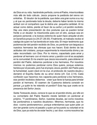 de Dios en su vida, haciéndole perfecto,como el Padre, misericordioso
más allá de todo cálculo. Jesús propone la parábola del siervo sin
entrañas. El deudor de la parábola, que debe una gran suma a su rey
y al que es perdonada toda la deuda, debería haber tenido la misma
actitud con el compañero que le debía una pequeña cantidad. Al no
actuar como debía, pierde el favor de su señor y el perdón recibido.
Hay una clara presentación de dos posturas que se pueden tomar
frente a un deudor: la misericordia para con el otro, aunque sea en
perjuicio personal, o la dureza extrema de quien hace aniquilar al otro
en beneficio propio (vv.24-27;28-30). Finalmente, el malvado recibe el
castigo de quien no fue benévolo en esta vida. El mejor testimonio que
podemos dar del perdón recibido de Dios, es perdonar con largueza a
nuestros hermanos las ofensas que nos hacen. Está dentro de las
actitudes del cristiano, porque experimenta la misericordia divina y se
sabe reconciliado con Dios. Por lo mismo, capacitado para amar y
perdonar al hermano con el mismo amor y perdón con él es aceptado
en la comunidad.En la oración que Jesús nos enseñó, para obtener el
perdón del Padre, debemos perdonar a los hermanos. Por nosotros
mismos no podemos perdonar como Dios quiere, porque estamos
heridos por el pecado,pero fue el propio Jesús,perdón del Padre para
la humanidad, quien clavó en la cruz, el protocolo de nuestra deuda y
derramó el Espíritu Santo de su amor divino (cfr. Col. 2,14). Cada
confesión que hacemos nos capacita para perdonar a los hermanos,
ese perdón recibidos debemos creer que tiene la fuerza para brindar
perdón al hermano. El examen de Cuaresma debería consistir en
pensar ¿a quién le he retenido el perdón? Esto hay que orarlo en la
presencia del Señor Jesús.
Santa Teresade Jesús, conoce lo que es el perdón divino, por ello en
su comentario del Padre Nuestro insiste también en perdonar al
prójimo. “Y perdónanos, Señor, nuestras deudas, así como nosotros
las perdonamos a nuestros deudores». Miremos, hermanas, que no
dice: «como perdonaremos»; porque entendamos que quien pide un
don tan grande como el pasado y quien ya ha puesto su voluntad en la
de Dios, que ya esto ha de estar hecho; y así dice: «como nosotros las
 