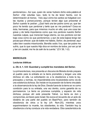 perdonamos». Así que, quien de veras hubiere dicho esta palabra al
Señor: «fiat voluntas tua», todo lo ha de tener hecho, con la
determinación al menos. Veis aquí cómo los santos se holgaban con
las injurias y persecuciones, porque tenían algo que presentar al
Señor cuando le pedían. ¿Qué hará una tan pobre como yo, que tan
poco ha tenido que perdonar y tanto que se me perdone? Cosa es
ésta, hermanas, para que miremos mucho en ella; que una cosa tan
grave y de tanta importancia como que nos perdone nuestro Señor
nuestras culpas, que merecían fuego eterno, se nos perdone con tan
baja cosa como es que perdonemos; y aun de esta bajeza tengo tan
pocas que ofrecer, que de balde me habéis, Señor, de perdonar; aquí
cabe bien vuestra misericordia. Bendito seáis Vos, que tan pobre me
sufrís, que lo que vuestro Hijo dice en nombre de todos, por ser yo tal
y tan sin caudal, me he de salir de la cuenta.” (CV 36, 1-2).
MIERCOLES
Lecturas bíblicas
a.- Dt. 4, 1. 5-9: Guardad y cumplid los mandatos del Señor.
La primera lectura, nos presenta un discurso de Moisés donde prepara
al pueblo para la entrada en la tierra prometida y tengan una vida
dichosa en ella. La exhortación es a la obediencia a toda la ley,
preceptos y normas, no imponiéndola sino inculcándola como vía de
una existencia dichosa. Se insiste en la posesión de la tierra vinculado
a la observancia de la ley de Dios. Desde fuera de la tierra se ve como
condición para la su entrada, una vez dentro, como garantía de su
permanencia. La tierra es promesa cumplida, y espacio de vida
dichosa, porque ahí está presente Yahvé. La tierra es don y
compromiso,es futuro para Israel. Se evoca el recuerdo de un acto de
idolatría de una parte del pueblo en Baal-Peor, pero también de
obediencia de otros a la ley (cfr. Num.25), mientras unos
experimentaron la muerte, los obedientes, la vida. También hoy la
obediencia a la ley conduce a la vida verdadera. Otra característica de
 