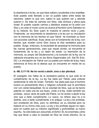 la obediencia a la ley, es que hace sabios y prudentes a los israelitas.
Este pueblo está llamado a ser un pueblo sabio entre todas las
naciones: saben lo que son, saben lo que quieren ser y adonde
quieren ir. Se trata de caminar con Dios, vida dichosa y plena para
Israel. El pueblo cuando camina y obedece avanza en la unión con
Dios y es este el modo como se acerca al hombre como Salvador en
la su historia. Es Dios quien le muestra el camino recto y justo.
Finalmente, se recomienda la obediencia a la ley por su vinculación
con la memoria de los hechos en que Yahvé ha mostrado su favor
con acciones salvíficas. Esas obras son el fundamento de la ley; son
hechos que revelan como Dios busca la vida verdadera para su
pueblo. Surge, entonces, la necesidad de perpetuar la memoria para
las nuevas generaciones, para que sepan donde, se encuentra el
fundamento de la ley y su razón de existir. La trasmisión de la
memoria, es propio del Deuteronomio y la conexión de la ley con la
sabiduría encuentra eco en los libros Sapienciales (cfr. Sal.78; Eclo.
24). La vinculación de Yahvé con su pueblo por medio de la ley, hace
referencia al Arca de la alianza que se encuentra en medio de su
pueblo.
b.- Mt. 5,17-19: No he venid a abolir, sino a dar plenitud.
El evangelio nos habla de la verdadera justicia, la que está en el
cumplimiento de la ley. La ley fue dada por Yahvé, para ordenar
santamente la vida de Israel. También, fue dada para que el hombre
tuviera un pensamiento ético y religioso suficiente que le permitiera
vivir con cierta tranquilidad. Es la voluntad de Dios, que se ha hecho
patente en cada una de sus leyes. Junto a la ley, están también los
profetas. Jesús viene de parte del Padre, no ha venido a abolir la ley
sino que a darle cumplimiento. Lo nuevo, se refiere aquí no a lo
distinto, sino a darle cumplimiento a lo antiguo. La ley y los profetas,
son revelación de Dios, pero no definitiva, es su voluntad pero no
todavía en su forma más pura. La ley y los profetas siguen en vigor,
pero en cuanto que su máximo significado y profundidad, su nuevo
espíritu, ha sido dado por Jesucristo,el Señor. ÉL ha enseñado,cómo
hay que llevar a cabo la voluntad de Dios de modo efectivo. Es la
 