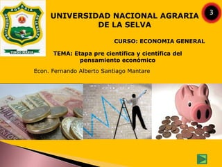 CURSO: ECONOMIA GENERAL
UNIVERSIDAD NACIONAL AGRARIA
DE LA SELVA
Econ. Fernando Alberto Santiago Mantare
TEMA: Etapa pre científica y científica del
pensamiento económico
3
 