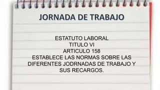 ESTATUTO LABORAL
TITULO VI
ARTICULO 158
ESTABLECE LAS NORMAS SOBRE LAS
DIFERENTES JODRNADAS DE TRABAJO Y
SUS RECARGOS.
 