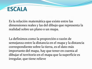 ESCALA
Es la relación matemática que existe entre las
dimensiones reales y las del dibujo que representa la
realidad sobre un plano o un mapa.
La definimos como la proporción o razón de
semejanza entre la distancia en el mapa y la distancia
correspondiente sobre la tierra, es el dato más
importante del mapa, hay que tener en cuenta al
dibujar el territorio en el mapa que la superficie es
irregular, que tiene relieve
 