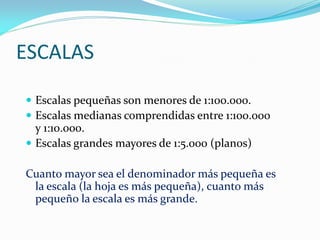 ESCALAS
 Escalas pequeñas son menores de 1:100.000.
 Escalas medianas comprendidas entre 1:100.000
y 1:10.000.
 Escalas grandes mayores de 1:5.000 (planos)
Cuanto mayor sea el denominador más pequeña es
la escala (la hoja es más pequeña), cuanto más
pequeño la escala es más grande.
 