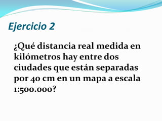 Ejercicio 2
¿Qué distancia real medida en
kilómetros hay entre dos
ciudades que están separadas
por 40 cm en un mapa a escala
1:500.000?
 