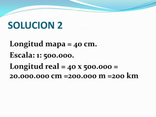 SOLUCION 2
Longitud mapa = 40 cm.
Escala: 1: 500.000.
Longitud real = 40 x 500.000 =
20.000.000 cm =200.000 m =200 km
 