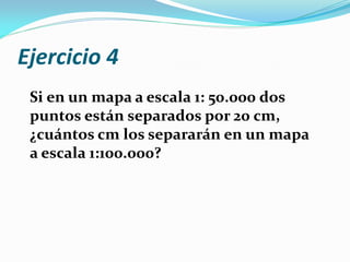 Ejercicio 4
Si en un mapa a escala 1: 50.000 dos
puntos están separados por 20 cm,
¿cuántos cm los separarán en un mapa
a escala 1:100.000?
 