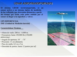 LIDAR AEROTRANSPORTADO
El sistema LiDAR Aerotransportado, es un
sensor activo o un sistema óptico de medición
de luz reflejada, que determina distancias a partir
del tiempo que tarda cada pulso emitido por el
sensor en llegar a la superficie y volver.
GPS DIFERENCIAL
IMU (Unidad de Medición inercial)
Características Técnicas
• Altura de vuelo: 200 m – 6.000 m.
• Frecuencia: hasta 150.000 Hz (150,000
pulsos/seg.)
• Angulo de apertura: 10° - 75°
• Precisión: 11 cm altimetría
• Paso de malla: 0,3 m a 5 m
• Densidad de puntos: hasta 12 puntos por m2
 