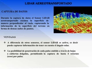 Durante la captura de datos el Sensor LiDAR
aerotransportado escanea la superficie de
manera perpendicular al vuelo, capturando la
información de la superficie del terreno en
forma de densas nubes de puntos.
CAPTURA DE DATOS
VENTAJAS
 A diferencia de otros sensores, el sensor LiDAR es activo, es decir
puede capturar información sin tener en cuenta el ángulo solar.
 La posibilidad de penetración de cada pulso emitido a través de hojas
o cubiertas delgadas, permitiendo la captura de hasta 4 retornos
(ecos) por pulso.
LIDAR AEREOTRANSPORTADO
 