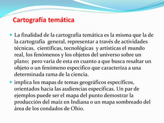 Cartografía temática
 La finalidad de la cartografía temática es la misma que la de
la cartografía general, representar a través de actividades
técnicas, científicas, tecnológicas y artísticas el mundo
real, los fenómenos y los objetos del universo sobre un
plano; pero varia de esta en cuanto a que busca resaltar un
objeto o un fenómeno especifico que caracteriza a una
determinada rama de la ciencia.
 implica los mapas de temas geográficos específicos,
orientados hacia las audiencias específicas. Un par de
ejemplos puede ser el mapa del punto demostrar la
producción del maíz en Indiana o un mapa sombreado del
área de los condados de Ohio.
 