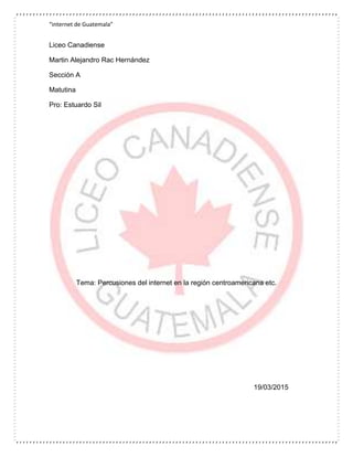 “internet de Guatemala”
Liceo Canadiense
Martin Alejandro Rac Hernández
Sección A
Matutina
Pro: Estuardo Sil
Tema: Percusiones del internet en la región centroamericana etc.
19/03/2015
 