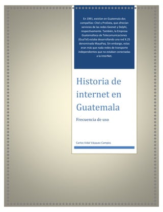 En 1991, existían en Guatemala dos
compañías: Citel y ProData, que ofrecían
servicios de las redes Geonet y Delphi,
respectivamente. También, la Empresa
Guatemalteca de Telecomunicaciones
(GuaTel) estaba desarrollando una red X.25
denominada MayaPaq. Sin embargo, estas
eran más que nada redes de transporte
independientes que no estaban conectadas
a la InterNet.
Historia de
internet en
Guatemala
Frecuencia de uso
Carlos Vidal Vásquez Campos
 