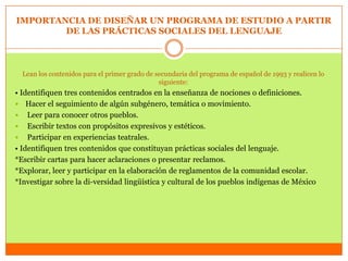 IMPORTANCIA DE DISEÑAR UN PROGRAMA DE ESTUDIO A PARTIR
        DE LAS PRÁCTICAS SOCIALES DEL LENGUAJE



  Lean los contenidos para el primer grado de secundaria del programa de español de 1993 y realicen lo
                                               siguiente:
• Identifiquen tres contenidos centrados en la enseñanza de nociones o definiciones.
 Hacer el seguimiento de algún subgénero, temática o movimiento.
 Leer para conocer otros pueblos.
 Escribir textos con propósitos expresivos y estéticos.
 Participar en experiencias teatrales.
• Identifiquen tres contenidos que constituyan prácticas sociales del lenguaje.
*Escribir cartas para hacer aclaraciones o presentar reclamos.
*Explorar, leer y participar en la elaboración de reglamentos de la comunidad escolar.
*Investigar sobre la di-versidad lingüística y cultural de los pueblos indígenas de México
 