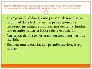 Piensen en tres actividades que realicen con sus alumnos en las que se ponga en juego
únicamente una de las llamadas habilidades básicas: hablar, leer, escribir o escuchar.



 La exposición didáctica nos permite desarrollar la
  habilidad de la lectura ya que para exponer es
  necesario investigar e informarnos del tema, también
  nos permite hablar a la hora de la exposición.
 Narración de una experiencia personal, nos permite
  escribir.
 Realizar una encuesta, nos permite escribir, leer y
  hablar.
 