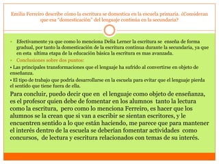 Emilia Ferreiro describe cómo la escritura se domestica en la escuela primaria. ¿Consideran
              que esa “domesticación” del lenguaje continúa en la secundaria?



   Efectivamente ya que como lo menciona Delia Lerner la escritura se enseña de forma
    gradual, por tanto la domesticación de la escritura continua durante la secundaria, ya que
    en esta ultima etapa de la educación básica la escritura es mas avanzada.
 Conclusiones sobre dos puntos:
• Las principales transformaciones que el lenguaje ha sufrido al convertirse en objeto de
enseñanza.
• El tipo de trabajo que podría desarrollarse en la escuela para evitar que el lenguaje pierda
el sentido que tiene fuera de ella.
Para concluir, puedo decir que en el lenguaje como objeto de enseñanza,
es el profesor quien debe de fomentar en los alumnos tanto la lectura
como la escritura, pero como lo menciona Ferreiro, es hacer que los
alumnos se la crean que si van a escribir se sientan escritores, y le
encuentren sentido a lo que están haciendo, me parece que para mantener
el interés dentro de la escuela se deberían fomentar actividades como
concursos, de lectura y escritura relacionados con temas de su interés.
 