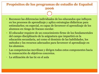 Propósitos de los programas de estudio de Español
                       2006


 Reconoce las diferencias individuales de los educandos que influyen
  en los procesos de aprendizaje y aplica estrategias didácticas para
  estimularlos; en especial, es capaz de favorecer el aprendizaje de los
  alumnos en riesgo de fracaso escolar.
 El educador requiere de un conocimiento firme de los fundamentales
  del campo disciplinario de la asignatura que impartirá en la
  educación secundaria, así como el dominio de las habilidades, los
  métodos y los recursos adecuados para favorecer el aprendizaje en
  los alumnos.
• Las competencias movilizan y dirigen todos estos componentes hacia
  la consecución de objetivos concretos.
• La utilización de las tic en el aula
 