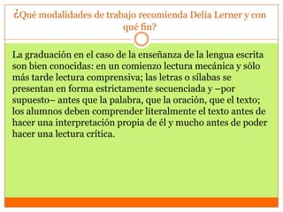 ¿Qué modalidades de trabajo recomienda Delia Lerner y con
                          qué fin?

La graduación en el caso de la enseñanza de la lengua escrita
son bien conocidas: en un comienzo lectura mecánica y sólo
más tarde lectura comprensiva; las letras o sílabas se
presentan en forma estrictamente secuenciada y –por
supuesto– antes que la palabra, que la oración, que el texto;
los alumnos deben comprender literalmente el texto antes de
hacer una interpretación propia de él y mucho antes de poder
hacer una lectura crítica.
 