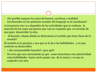  ¿Es posible separar los actos de lectura, escritura y oralidad
   involucrados en las prácticas sociales del lenguaje en la enseñanza?
A mi parecer eso va a depender de las actividades que se realizan, la
mayoría de los casos me parece que van en conjunto que se necesita de
una para desarrollar la otra.
 Al hacerlo, ¿hasta dónde se distorsiona el sentido que tiene fuera de la
   escuela?
El sentido es la practica y uso que se le da a las habilidades, y en que
contexto se desarrollen
 • ¿Es recomendable hacerlo?; ¿por qué?
 No creo que sea conveniente ya que como menciones con anterioridad
   estas habilidades hasta cierto punto van de la mano y va una en
   conjunto con otra.
 