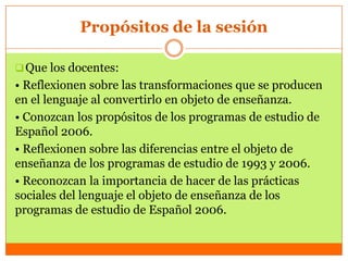 Propósitos de la sesión

 Que los docentes:
• Reflexionen sobre las transformaciones que se producen
en el lenguaje al convertirlo en objeto de enseñanza.
• Conozcan los propósitos de los programas de estudio de
Español 2006.
• Reflexionen sobre las diferencias entre el objeto de
enseñanza de los programas de estudio de 1993 y 2006.
• Reconozcan la importancia de hacer de las prácticas
sociales del lenguaje el objeto de enseñanza de los
programas de estudio de Español 2006.
 