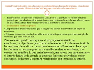 Emilia Ferreiro describe cómo la escritura se domestica en la escuela primaria. ¿Consideran
              que esa “domesticación” del lenguaje continúa en la secundaria?



   Efectivamente ya que como lo menciona Delia Lerner la escritura se enseña de forma
    gradual, por tanto la domesticación de la escritura continua durante la secundaria, ya que
    en esta ultima etapa de la educación básica la escritura es mas avanzada.
 Conclusiones sobre dos puntos:
• Las principales transformaciones que el lenguaje ha sufrido al convertirse en objeto de
enseñanza.
• El tipo de trabajo que podría desarrollarse en la escuela para evitar que el lenguaje pierda
el sentido que tiene fuera de ella.
Para concluir, puedo decir que en el lenguaje como objeto de
enseñanza, es el profesor quien debe de fomentar en los alumnos tanto la
lectura como la escritura, pero como lo menciona Ferreiro, es hacer que
los alumnos se la crean que si van a escribir se sientan escritores, y le
encuentren sentido a lo que están haciendo, me parece que para mantener
el interés dentro de la escuela se deberían fomentar actividades como
concursos, de lectura y escritura relacionados con temas de su interés.
 