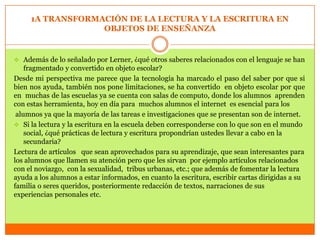 1A TRANSFORMACIÓN DE LA LECTURA Y LA ESCRITURA EN
                  OBJETOS DE ENSEÑANZA


 Además de lo señalado por Lerner, ¿qué otros saberes relacionados con el lenguaje se han
    fragmentado y convertido en objeto escolar?
Desde mi perspectiva me parece que la tecnología ha marcado el paso del saber por que si
bien nos ayuda, también nos pone limitaciones, se ha convertido en objeto escolar por que
en muchas de las escuelas ya se cuenta con salas de computo, donde los alumnos aprenden
con estas herramienta, hoy en día para muchos alumnos el internet es esencial para los
 alumnos ya que la mayoría de las tareas e investigaciones que se presentan son de internet.
 Si la lectura y la escritura en la escuela deben corresponderse con lo que son en el mundo
    social, ¿qué prácticas de lectura y escritura propondrían ustedes llevar a cabo en la
    secundaria?
Lectura de artículos que sean aprovechados para su aprendizaje, que sean interesantes para
los alumnos que llamen su atención pero que les sirvan por ejemplo artículos relacionados
con el noviazgo, con la sexualidad, tribus urbanas, etc.; que además de fomentar la lectura
ayuda a los alumnos a estar informados, en cuanto la escritura, escribir cartas dirigidas a su
familia o seres queridos, posteriormente redacción de textos, narraciones de sus
experiencias personales etc.
 