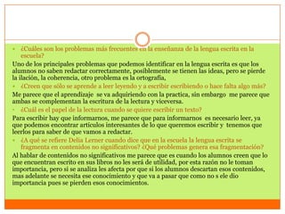    ¿Cuáles son los problemas más frecuentes en la enseñanza de la lengua escrita en la
    escuela?
Uno de los principales problemas que podemos identificar en la lengua escrita es que los
alumnos no saben redactar correctamente, posiblemente se tienen las ideas, pero se pierde
la ilación, la coherencia, otro problema es la ortografía,
 ¿Creen que sólo se aprende a leer leyendo y a escribir escribiendo o hace falta algo más?
Me parece que el aprendizaje se va adquiriendo con la practica, sin embargo me parece que
ambas se complementan la escritura de la lectura y viceversa.
• ¿Cuál es el papel de la lectura cuando se quiere escribir un texto?
Para escribir hay que informarnos, me parece que para informarnos es necesario leer, ya
que podemos encontrar artículos interesantes de lo que queremos escribir y tenemos que
leerlos para saber de que vamos a redactar.
 ¿A qué se refiere Delia Lerner cuando dice que en la escuela la lengua escrita se
    fragmenta en contenidos no significativos? ¿Qué problemas genera esa fragmentación?
Al hablar de contenidos no significativos me parece que es cuando los alumnos creen que lo
que encuentran escrito en sus libros no les será de utilidad, por esta razón no le toman
importancia, pero si se analiza les afecta por que si los alumnos descartan esos contenidos,
mas adelante se necesita ese conocimiento y que va a pasar que como no s ele dio
importancia pues se pierden esos conocimientos.
 