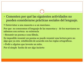  Comenten por qué las siguientes actividades no
  pueden considerarse prácticas sociales del lenguaje.
• Entrevistar a una mascota o a un marciano.
Por que no conocemos el lenguaje de las mascotas y de los marcianos no
sabemos con certeza su existencia
• Resumir un poema o una fábula.
Es imposible resumir un poema se puede resumir una lectura pero no
algo que ya esta establecido de acuerdo con las reglas ortográficas.
• Pedir a alguien que invente un mito.
Por el simple hecho de ser algo incierto
 