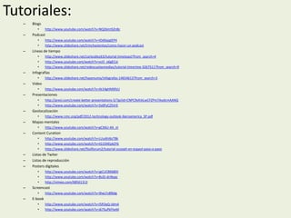 Tutoriales:
–

Blogs
•

–

Podcast
•
•

–

http://www.youtube.com/watch?v=NQ26mtSZn8c
http://www.youtube.com/watch?v=IOdXajqIEP4
http://www.slideshare.net/trinchavientos/como-hacer-un-podcast

Líneas de tiempo
•
•
•

http://www.slideshare.net/carlosdiez63/tutorial-timetoast?from_search=4
http://www.youtube.com/watch?v=vcO_o6gECxI
http://www.slideshare.net/redescuelasmedias/tutorial-timerime-3267511?from_search=9

–

Infografías

–

Video

•
•

–

http://www.youtube.com/watch?v=gCX6U-4A_nI

Content Curation
•
•
•

–
–
–

http://www.nmc.org/pdf/2012-technology-outlook-iberoamerica_SP.pdf

Mapas mentales
•

–

http://prezi.com/create-better-presentations-5/?gclid=CNPC9ofckLwCFZPm7AodcmAANQ
http://www.youtube.com/watch?v=5x0FyCZ5VrE

Geolocalización
•

–

http://www.youtube.com/watch?v=At14gHMXfzU

Presentaciones
•
•

–

http://www.slideshare.net/hayenuma/infografas-14654613?from_search=3

http://www.youtube.com/watch?v=LUuAhI6zT8k
http://www.youtube.com/watch?v=tG1DXEpkZYk
http://www.slideshare.net/flosflorum2/tutorial-scoopit-en-espaol-paso-a-paso

Listas de Twiter
Listas de reproducción
Posters digitales
•
•
•

http://www.youtube.com/watch?v=jgCUC8K6BDI
http://www.youtube.com/watch?v=BsID-dnNxpc
http://vimeo.com/68561313

–

Screencast

–

E-book

•

•
•

http://www.youtube.com/watch?v=9lwLFz8lBdg

http://www.youtube.com/watch?v=l5R3qQ-JdmA
http://www.youtube.com/watch?v=j67SuPkFheM

 