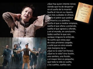 ¿Que hay quien intente reinar,
viendo que ha de despertar
en el sueño de la muerte!
Sueña el rico en su riqueza,
que más cuidados le ofrece;
sueña el pobre que padece
su miseria y su pobreza;
sueña el que a medrar empieza,
sueña el que afana y pretende,
sueña el que agravia y ofende,
y en el mundo, en conclusión,
todos sueñan lo que son,
aunque ninguno lo entiende.
Yo sueño que estoy aquí
de estas prisiones cargado,
y soñé que en otro estado
más lisonjero me vi.
¿Qué es la vida? Un frenesí.
¿Qué es la vida? Una ilusión,
una sombra, una ficción,
y el mayor bien es pequeño;
que toda la vida es sueño,
y los sueños, sueños son.

 