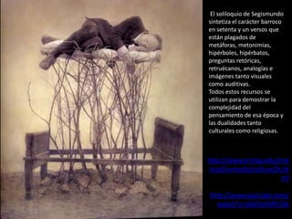 El soliloquio de Segismundo
sintetiza el carácter barroco
en setenta y un versos que
están plagados de
metáforas, metonimias,
hipérboles, hipérbatos,
preguntas retóricas,
retruécanos, analogías e
imágenes tanto visuales
como auditivas.
Todos estos recursos se
utilizan para demostrar la
complejidad del
pensamiento de esa época y
las dualidades tanto
culturales como religiosas.

http://www.trinity.edu/mst
roud/comedia/vidsue2b.ht
ml

http://www.youtube.com/
watch?v=WAOeEMft5Sk

 