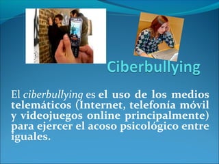 El ciberbullying es el uso de los medios 
telemáticos (Internet, telefonía móvil 
y videojuegos online principalmente) 
para ejercer el acoso psicológico entre 
iguales. 
 