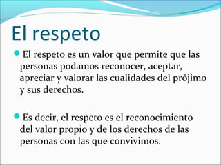 El respeto 
El respeto es un valor que permite que las 
personas podamos reconocer, aceptar, 
apreciar y valorar las cualidades del prójimo 
y sus derechos. 
Es decir, el respeto es el reconocimiento 
del valor propio y de los derechos de las 
personas con las que convivimos. 
 