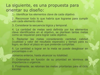 La siguiente, es una propuesta para
orientar su diseño:
1.- Identificar los elementos clave de cada objetivo.
2. Reconocer todo lo que habría que lograrse para cumplir
con cada elemento clave.
3. Considerar la secuencia lógica y temporal.
4. La cantidad de metas será definida por los elementos
clave identificados en el objetivo, se plantean tantas metas
como se requieran para lograr cada objetivo.
5. Redactar las metas considerando cantidad, calidad
(cualidad y valor del resultado esperado) y tiempo para su
logro, es decir el plazo en que pretende cumplirlas.
6. La cantidad a lograr en la meta se puede desglosar en
porcentajes o en
números enteros, hasta alcanzar su totalidad.
7. Ordenarlas en función de su prioridad en términos de
importancia o urgencia.
8. Finalmente, se retoman las metas prioritarias para el ciclo
escolar.
 