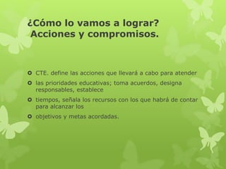 ¿Cómo lo vamos a lograr?
Acciones y compromisos.
 CTE. define las acciones que llevará a cabo para atender
 las prioridades educativas; toma acuerdos, designa
responsables, establece
 tiempos, señala los recursos con los que habrá de contar
para alcanzar los
 objetivos y metas acordadas.
 