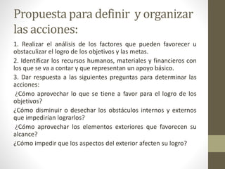 Propuesta para definir y organizar
las acciones:
1. Realizar el análisis de los factores que pueden favorecer u
obstaculizar el logro de los objetivos y las metas.
2. Identificar los recursos humanos, materiales y financieros con
los que se va a contar y que representan un apoyo básico.
3. Dar respuesta a las siguientes preguntas para determinar las
acciones:
¿Cómo aprovechar lo que se tiene a favor para el logro de los
objetivos?
¿Cómo disminuir o desechar los obstáculos internos y externos
que impedirían lograrlos?
¿Cómo aprovechar los elementos exteriores que favorecen su
alcance?
¿Cómo impedir que los aspectos del exterior afecten su logro?
 