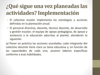 ¿Qué sigue una vez planeadas las
actividades? Implementación
• El colectivo escolar implementa las estrategias y acciones
definidas en la planeación anual.
• El personal directivo, docente, técnico docente, de desarrollo
y gestión escolar; el equipo de apoyo pedagógico, de apoyo y
asistencia a la educación adscritos al plantel, atenderán lo
siguiente:
a) Poner en práctica las acciones acordadas; cada integrante del
colectivo docente tiene clara su tarea educativa y, en función de
las capacidades de cada uno, asumen labores específicas
conforme a esas habilidades.
 