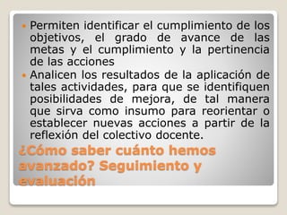¿Cómo saber cuánto hemos
avanzado? Seguimiento y
evaluación
 Permiten identificar el cumplimiento de los
objetivos, el grado de avance de las
metas y el cumplimiento y la pertinencia
de las acciones
 Analicen los resultados de la aplicación de
tales actividades, para que se identifiquen
posibilidades de mejora, de tal manera
que sirva como insumo para reorientar o
establecer nuevas acciones a partir de la
reflexión del colectivo docente.
 