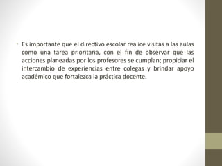 • Es importante que el directivo escolar realice visitas a las aulas
como una tarea prioritaria, con el fin de observar que las
acciones planeadas por los profesores se cumplan; propiciar el
intercambio de experiencias entre colegas y brindar apoyo
académico que fortalezca la práctica docente.
 