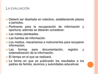 LA EVALUACIÓN
 Deberá ser diseñada en colectivo, estableciendo plazos
o periodos.
 Pertinente para la recuperación de información y
oportuna; además se deberán considerar:
 Las metas planteadas.
 Las fuentes de información.
 Los medios, mecanismos e instrumentos para recuperar
información.
 Las formas para documentación, registro y
sistematización de la información.
 El tiempo en el que se realizará.
 La forma en que se publicarán los resultados a los
padres de familia, alumnos y autoridades educativas
 