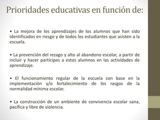 Prioridades educativas en función de:
• La mejora de los aprendizajes de los alumnos que han sido
identificados en riesgo y de todos los estudiantes que asisten a la
escuela.
• La prevención del rezago y alto al abandono escolar, a partir de
incluir y hacer partícipes a estos alumnos en las actividades de
aprendizaje.
• El funcionamiento regular de la escuela con base en la
implementación y/o fortalecimiento de los rasgos de la
normalidad mínima escolar.
• La construcción de un ambiente de convivencia escolar sana,
pacífica y libre de violencia.
 