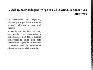  Se construyen los objetivos,
mismos que especifican lo que se
pretende alcanzar y para qué
lograrlo.
 Deben de ser factibles, es decir,
que puedan ser alcanzados y
comunicables, que todos puedan
comprenderlos, dado que este
elemento es la guía de las acciones
a realizar por la comunidad
educativa durante el ciclo escolar
 