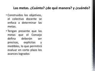 Construidos los objetivos,
el colectivo docente se
enfoca a determinar las
metas.
Tengan presente que las
metas que el Consejo
defina deberán ser
precisas, explícitas y
medibles, lo que permitirá
evaluar en corto plazo los
avances logrados
 