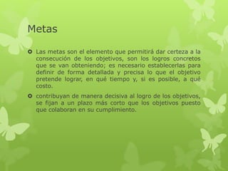 Metas
 Las metas son el elemento que permitirá dar certeza a la
consecución de los objetivos, son los logros concretos
que se van obteniendo; es necesario establecerlas para
definir de forma detallada y precisa lo que el objetivo
pretende lograr, en qué tiempo y, si es posible, a qué
costo.
 contribuyan de manera decisiva al logro de los objetivos,
se fijan a un plazo más corto que los objetivos puesto
que colaboran en su cumplimiento.
 