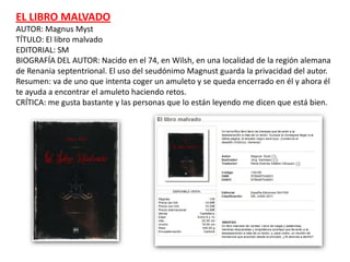 EL LIBRO MALVADO
AUTOR: Magnus Myst
TÍTULO: El libro malvado
EDITORIAL: SM
BIOGRAFÍA DEL AUTOR: Nacido en el 74, en Wilsh, en una localidad de la región alemana
de Renania septentrional. El uso del seudónimo Magnust guarda la privacidad del autor.
Resumen: va de uno que intenta coger un amuleto y se queda encerrado en él y ahora él
te ayuda a encontrar el amuleto haciendo retos.
CRÍTICA: me gusta bastante y las personas que lo están leyendo me dicen que está bien.
 