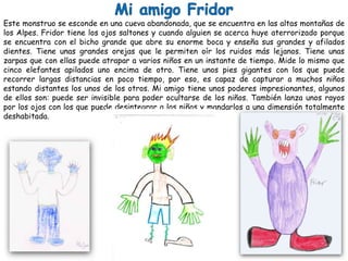 Este monstruo se esconde en una cueva abandonada, que se encuentra en las altas montañas de
los Alpes. Fridor tiene los ojos saltones y cuando alguien se acerca huye aterrorizado porque
se encuentra con el bicho grande que abre su enorme boca y enseña sus grandes y afilados
dientes. Tiene unas grandes orejas que le permiten oír los ruidos más lejanos. Tiene unas
zarpas que con ellas puede atrapar a varios niños en un instante de tiempo. Mide lo mismo que
cinco elefantes apilados uno encima de otro. Tiene unos pies gigantes con los que puede
recorrer largas distancias en poco tiempo, por eso, es capaz de capturar a muchos niños
estando distantes los unos de los otros. Mi amigo tiene unos poderes impresionantes, algunos
de ellos son: puede ser invisible para poder ocultarse de los niños. También lanza unos rayos
por los ojos con los que puede desintegrar a los niños y mandarlos a una dimensión totalmente
deshabitada.
 