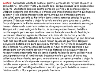 Beatriz ha lanzado la botella desde el puente, cerca de allí hay una chica en la
orilla del río, está muy triste y se siente sola porque su novio la ha dejado hace
poco. Ve una botella con algo dentro cerca de la orilla y se acerca a cogerla.
Después descubre que el mensaje lo manda una chica llamada Beatriz que busca a
su amor. Y ella decide mandarle una carta, (ya que en el mensaje pone su
dirección) para contarle su historia y darle ánimos para que consiga lo que se
propone. Y después vuelve a dejar la botella en el río para que siga su camino.
Cerca del puente de Piedra un abuelo sentado en un banco calentando sus viejos
huesos, observando pasar las corrientes de agua y recordando sus viejos
tiempos, mira unos matojos de hierba, se acerca y encuentra una botella y
decide cogerla para ver que contiene, una vez ha leído la carta de Beatriz, le
parece una idea muy ingeniosa el buscar a su amor de esa forma y decide
escribirle una carta contándole su historia de amor con su mujer ya que llevaban
nada más que 55 años casados y nunca habían dejado de quererse. Después
devuelve la botella al río para que siga su trayecto. Por último la encuentra un
chico llamado Alejandro, cerca del puente el Azud, mientras esperaba a sus
amigos para dar una vuelta por ahí y ve algo flotando en las aguas y decide
recogerlo para observarlo más de cerca. Cuando ha leído la carta de Beatriz se
queda pensando que el también está buscando novia y que esa chica es muy
valiente por haber hecho eso, pero no se atreve a contestar, y vuelve a dejar la
botella en el río. Al día siguiente un amigo suyo se va de pesca y encuentra la
botella, como le parece una historia divertida, decide guardarla para enseñársela
a sus amigos. Al final Alejandro llama a la chica porque la botella es como si
hubiera vuelto a él y le parece que puede funcionar.
 