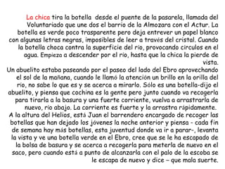 La chica tira la botella desde el puente de la pasarela, llamada del
        Voluntariado que une dos el barrio de la Almozara con el Actur. La
    botella es verde poco trasparente pero deja entrever un papel blanco
con algunas letras negras, imposibles de leer a través del cristal. Cuando
    la botella choca contra la superficie del río, provocando círculos en el
       agua. Empieza a descender por el río, hasta que la chica la pierde de
                                                                        vista.
Un abuelito estaba paseando por el paseo del lado del Ebro aprovechando
   el sol de la mañana, cuando le llamó la atención un brillo en la orilla del
    río, no sabe lo que es y se acerca a mirarlo. Sólo es una botella-dijo el
abuelito, y piensa que cochina es la gente pero junto cuando va recogerla
   para tirarla a la basura y una fuerte corriente, vuelva a arrastrarla de
       nuevo, río abajo. La corriente es fuerte y la arrastra rápidamente.
A la altura del Helios, está Juan el barrendero encargado de recoger las
 botellas que han dejado los jóvenes la noche anterior y piensa - cada fin
 de semana hay más botellas, esta juventud donde va ir a parar-, levanta
 la vista y ve una botella verde en el Ebro, cree que se le ha escapado de
   la bolsa de basura y se acerca a recogerla para meterla de nuevo en el
 saco, pero cuando está a punto de alcanzarla con el palo de la escoba se
                                le escapa de nuevo y dice – que mala suerte.
 