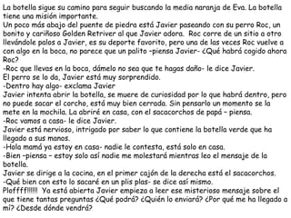 La botella sigue su camino para seguir buscando la media naranja de Eva. La botella
tiene una misión importante.
Un poco más abajo del puente de piedra está Javier paseando con su perro Roc, un
bonito y cariñoso Golden Retriver al que Javier adora. Roc corre de un sitio a otro
llevándole palos a Javier, es su deporte favorito, pero una de las veces Roc vuelve a
con algo en la boca, no parece que un palito –piensa Javier- ¿Qué habrá cogido ahora
Roc?
-Roc que llevas en la boca, dámelo no sea que te hagas daño- le dice Javier.
El perro se lo da, Javier está muy sorprendido.
-Dentro hay algo- exclama Javier
Javier intenta abrir la botella, se muere de curiosidad por lo que habrá dentro, pero
no puede sacar el corcho, está muy bien cerrada. Sin pensarlo un momento se la
mete en la mochila. La abriré en casa, con el sacacorchos de papá – piensa.
-Roc vamos a casa- le dice Javier.
Javier está nervioso, intrigado por saber lo que contiene la botella verde que ha
llegado a sus manos.
-Hola mamá ya estoy en casa- nadie le contesta, está solo en casa.
-Bien –piensa – estoy solo así nadie me molestará mientras leo el mensaje de la
botella.
Javier se dirige a la cocina, en el primer cajón de la derecha está el sacacorchos.
-Qué bien con esto lo sacaré en un plis plas- se dice así mismo.
Ploffff!!!!!! Ya está abierta Javier empieza a leer ese misterioso mensaje sobre el
que tiene tantas preguntas ¿Qué podrá? ¿Quién lo enviará? ¿Por qué me ha llegado a
mí? ¿Desde dónde vendrá?
 