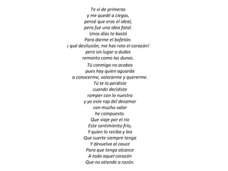 Te vi de primeras
           y me quedé a ciegas,
         pensé que eras el ideal,
         pero fue una idea fatal.
            Unos días te bastó
         Para darme el bofetón.
¡ qué desilusión, me has roto el corazón!
          pero sin lugar a dudas
        remonto como las dunas.
           Tú conmigo no acabas
          pues hay quien aguarda
   a conocerme, valorarme y quererme.
               Tú te lo perdiste
              cuando decidiste
           romper con lo nuestro
         y yo este rap del desamor
              con mucho valor
                he compuesto.
             Que viaje por el río
            Este sentimiento frío,
           Y quien lo reciba y lea
         Que suerte siempre tenga
             Y devuelva al cauce
          Para que tenga alcance
            A todo aquel corazón
          Que no atiende a razón.
 